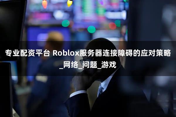 专业配资平台 Roblox服务器连接障碍的应对策略_网络_问题_游戏