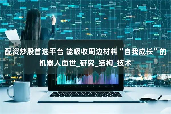 配资炒股首选平台 能吸收周边材料“自我成长”的机器人面世_研究_结构_技术