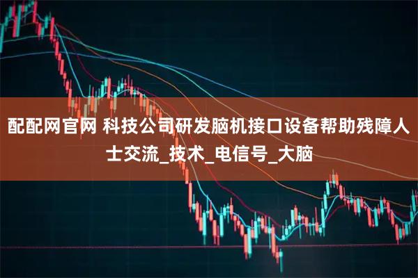 配配网官网 科技公司研发脑机接口设备帮助残障人士交流_技术_电信号_大脑