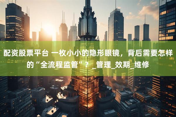 配资股票平台 一枚小小的隐形眼镜，背后需要怎样的“全流程监管”？_管理_效期_维修