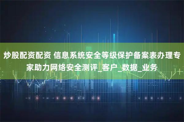 炒股配资配资 信息系统安全等级保护备案表办理专家助力网络安全测评_客户_数据_业务