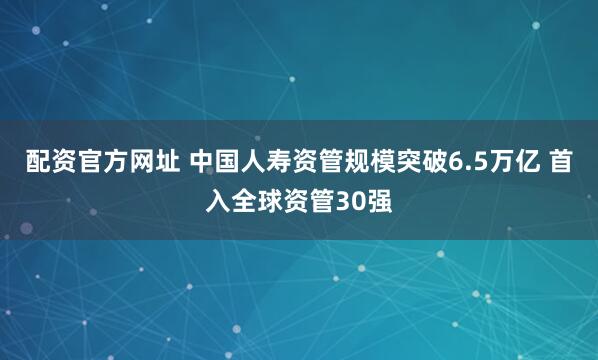 配资官方网址 中国人寿资管规模突破6.5万亿 首入全球资管30强