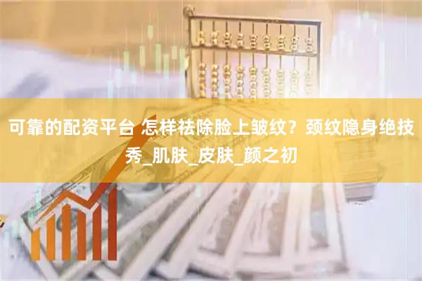 可靠的配资平台 怎样祛除脸上皱纹？颈纹隐身绝技秀_肌肤_皮肤_颜之初