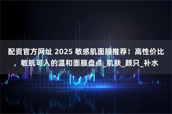 配资官方网址 2025 敏感肌面膜推荐！高性价比，敏肌可入的温和面膜盘点_肌肤_颜只_补水