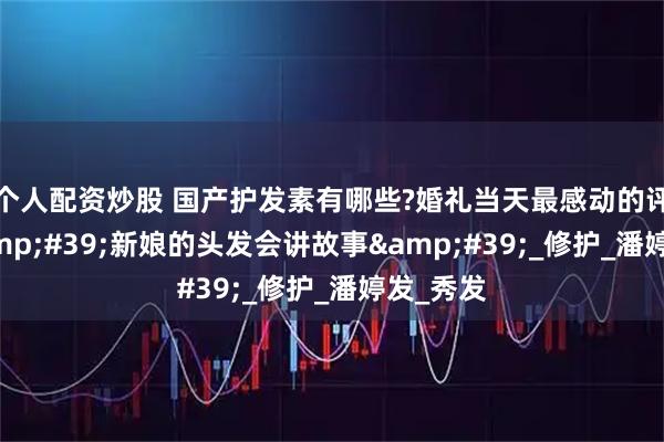 个人配资炒股 国产护发素有哪些?婚礼当天最感动的评价：&#39;新娘的头发会讲故事&#39;_修护_潘婷发_秀发