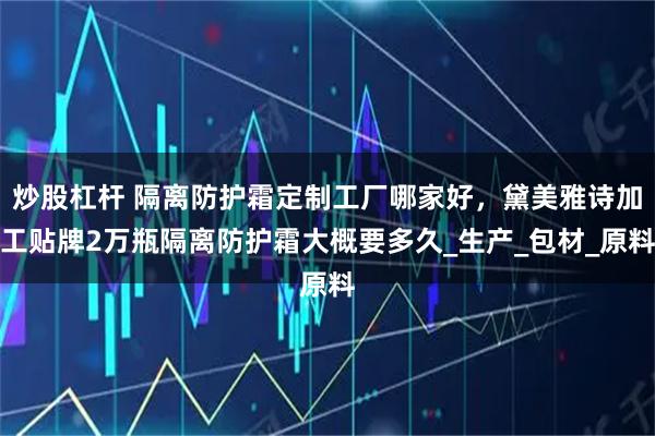 炒股杠杆 隔离防护霜定制工厂哪家好，黛美雅诗加工贴牌2万瓶隔离防护霜大概要多久_生产_包材_原料