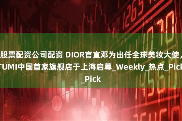 股票配资公司配资 DIOR官宣邓为出任全球美妆大使，TUMI中国首家旗舰店于上海启幕_Weekly_热点_Pick