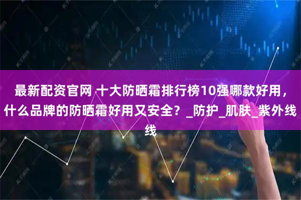 最新配资官网 十大防晒霜排行榜10强哪款好用，什么品牌的防晒霜好用又安全？_防护_肌肤_紫外线