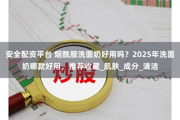 安全配资平台 烟酰胺洗面奶好用吗？2025年洗面奶哪款好用，推荐收藏_肌肤_成分_清洁