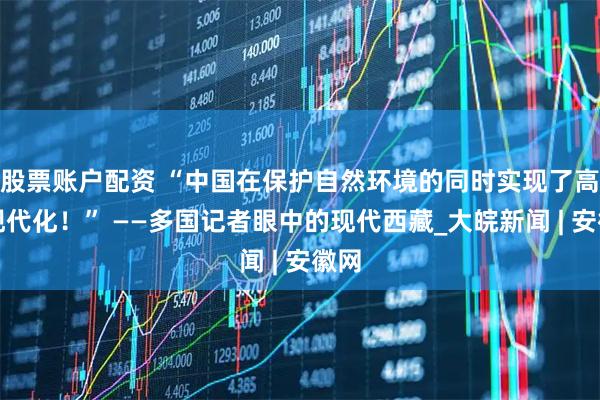股票账户配资 “中国在保护自然环境的同时实现了高度现代化！” ——多国记者眼中的现代西藏_大皖新闻 | 安徽网