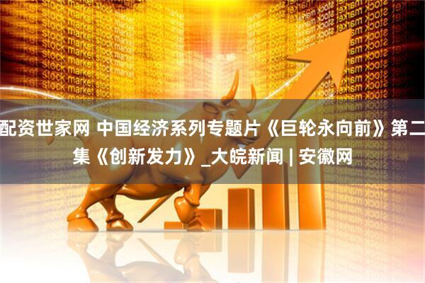 配资世家网 中国经济系列专题片《巨轮永向前》第二集《创新发力》_大皖新闻 | 安徽网