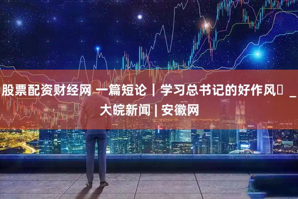 股票配资财经网 一篇短论｜学习总书记的好作风⑭_大皖新闻 | 安徽网