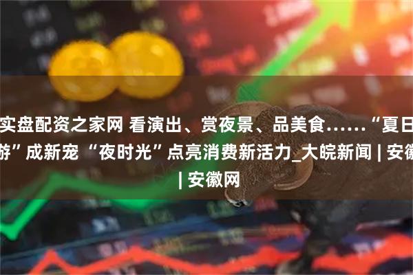 实盘配资之家网 看演出、赏夜景、品美食……“夏日夜游”成新宠 “夜时光”点亮消费新活力_大皖新闻 | 安徽网