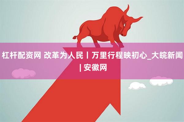 杠杆配资网 改革为人民丨万里行程映初心_大皖新闻 | 安徽网