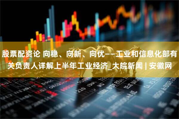 股票配资论 向稳、向新、向优——工业和信息化部有关负责人详解上半年工业经济_大皖新闻 | 安徽网