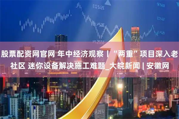 股票配资网官网 年中经济观察丨“两重”项目深入老社区 迷你设备解决施工难题_大皖新闻 | 安徽网
