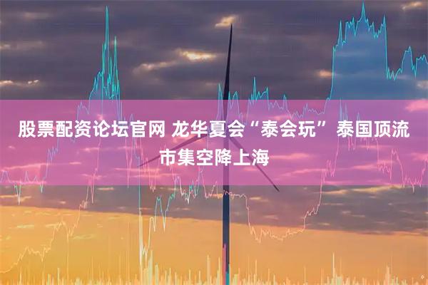 股票配资论坛官网 龙华夏会“泰会玩” 泰国顶流市集空降上海