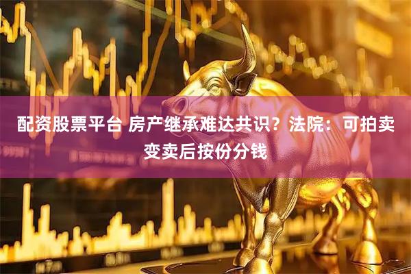 配资股票平台 房产继承难达共识？法院：可拍卖变卖后按份分钱