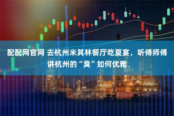 配配网官网 去杭州米其林餐厅吃夏宴，听傅师傅讲杭州的“臭”如何优雅