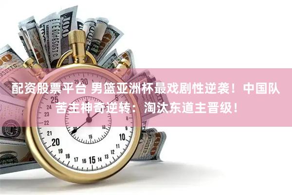 配资股票平台 男篮亚洲杯最戏剧性逆袭！中国队苦主神奇逆转：淘汰东道主晋级！