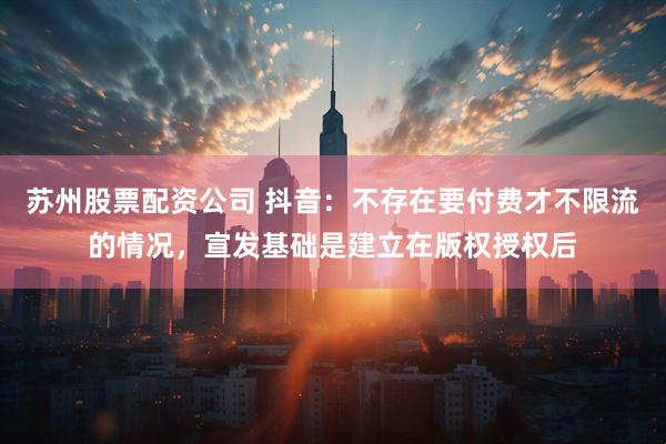 苏州股票配资公司 抖音：不存在要付费才不限流的情况，宣发基础是建立在版权授权后